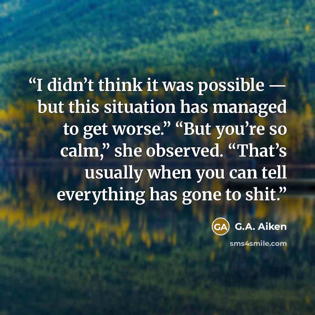 “I didn’t think it was possible — but this situation has managed to get worse.” “But you’re so calm,” she observed. “That’s usually when you can tell everything has gone to shit.” quote by G.A. Aiken