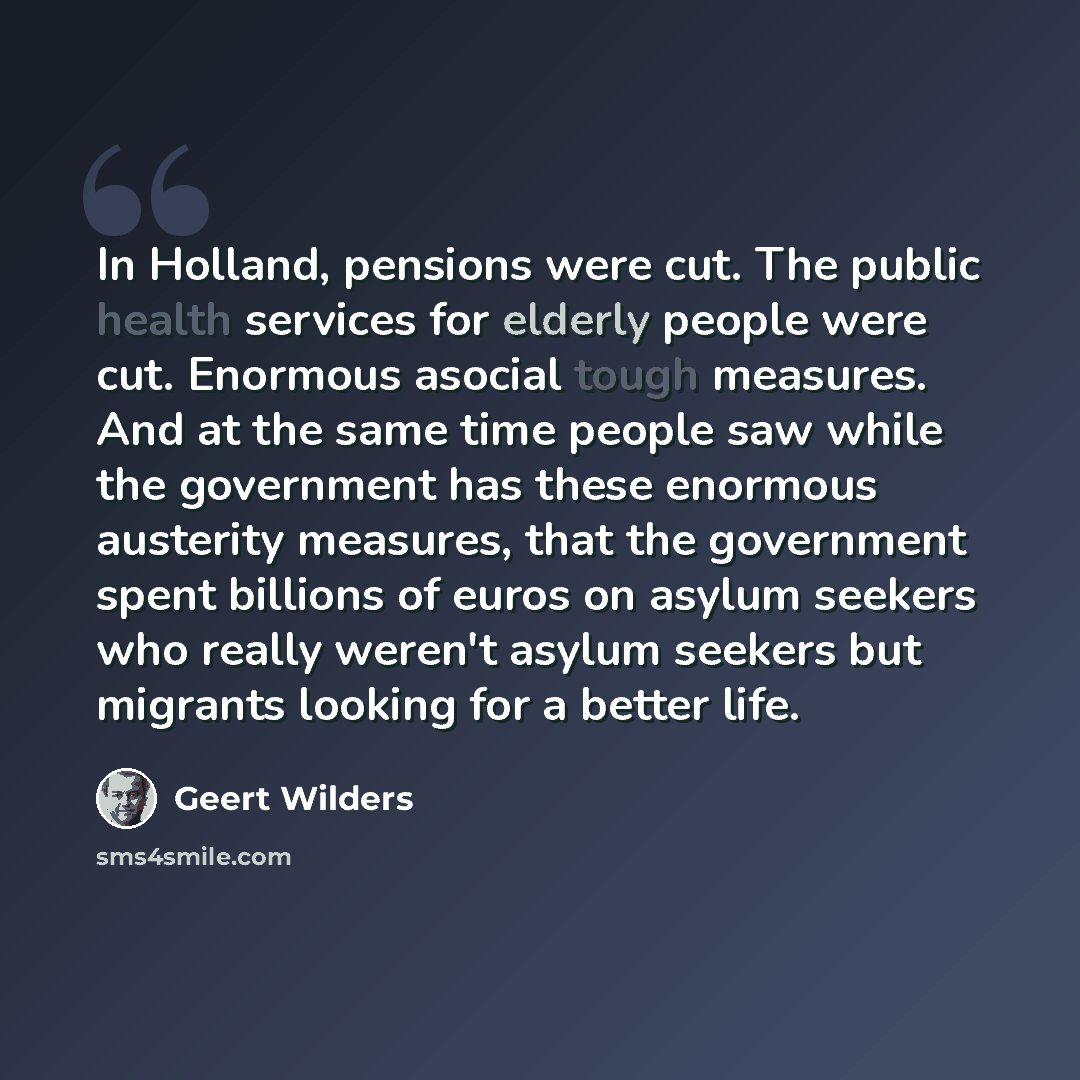 “In Holland, pensions were cut. The public health services for elderly people were cut. Enormous asocial tough measures. And at the same time people saw while the government has these enormous austerity measures, that the government spent billions of euros on asylum seekers who really weren't…” quote by Geert Wilders