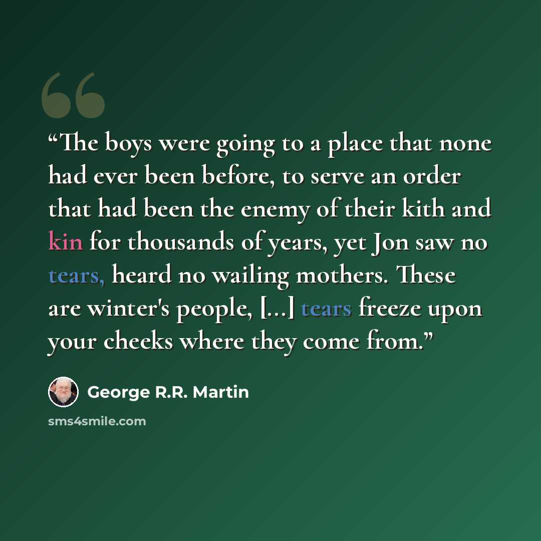 “The boys were going to a place that none had ever been before, to serve an order that had been the enemy of their kith and kin for thousands of years, yet Jon saw no tears, heard no wailing mothers. These are winter's people, [...] tears freeze upon your cheeks where they come from.” quote by George R.R. Martin