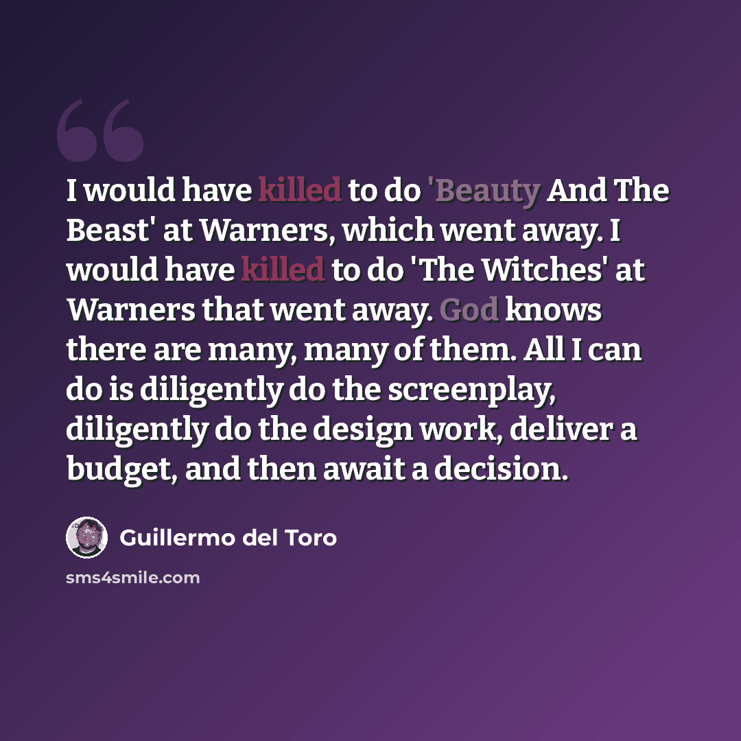 “I would have killed to do 'Beauty And The Beast' at Warners, which went away. I would have killed to do 'The Witches' at Warners that went away. God knows there are many, many of them. All I can do is diligently do the screenplay, diligently do the design work, deliver a budget, and then await a…” quote by Guillermo del Toro