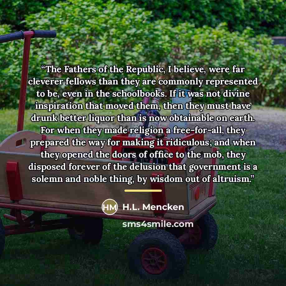 “The Fathers of the Republic, I believe, were far cleverer fellows than they are commonly represented to be, even in the schoolbooks. If it was not divine inspiration that moved them, then they must have drunk better liquor than is now obtainable on earth. For when they made religion a…” quote by H.L. Mencken