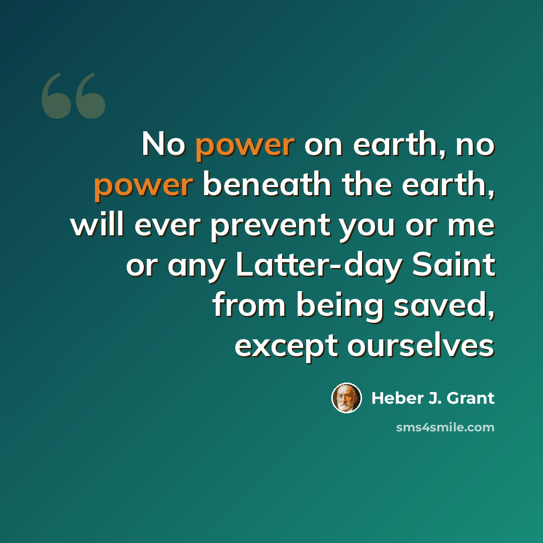 “No power on earth, no power beneath the earth, will ever prevent you or me or any Latter-day Saint from being saved, except ourselves” quote by Heber J. Grant