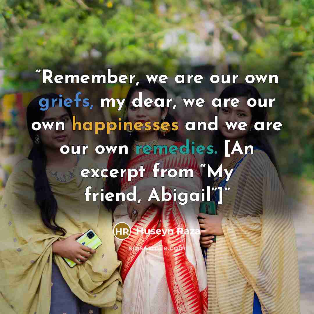 “Remember, we are our own griefs, my dear, we are our own happinesses and we are our own remedies. [An excerpt from “My friend, Abigail”]” quote by Huseyn Raza