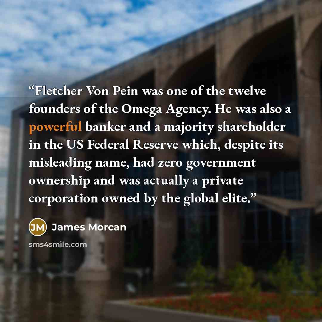 “Fletcher Von Pein was one of the twelve founders of the Omega Agency. He was also a powerful banker and a majority shareholder in the US Federal Reserve which, despite its misleading name, had zero government ownership and was actually a private corporation owned by the global elite.” quote by James Morcan