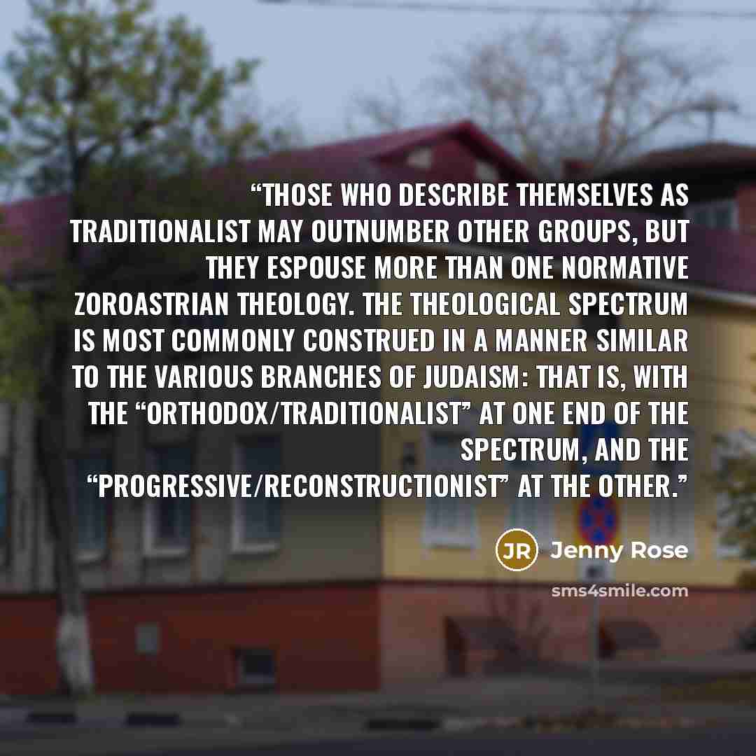 “Those who describe themselves as traditionalist may outnumber other groups, but they espouse more than one normative Zoroastrian theology. The theological spectrum is most commonly construed in a manner similar to the various branches of Judaism: that is, with the “orthodox/traditionalist” at one…” quote by Jenny Rose