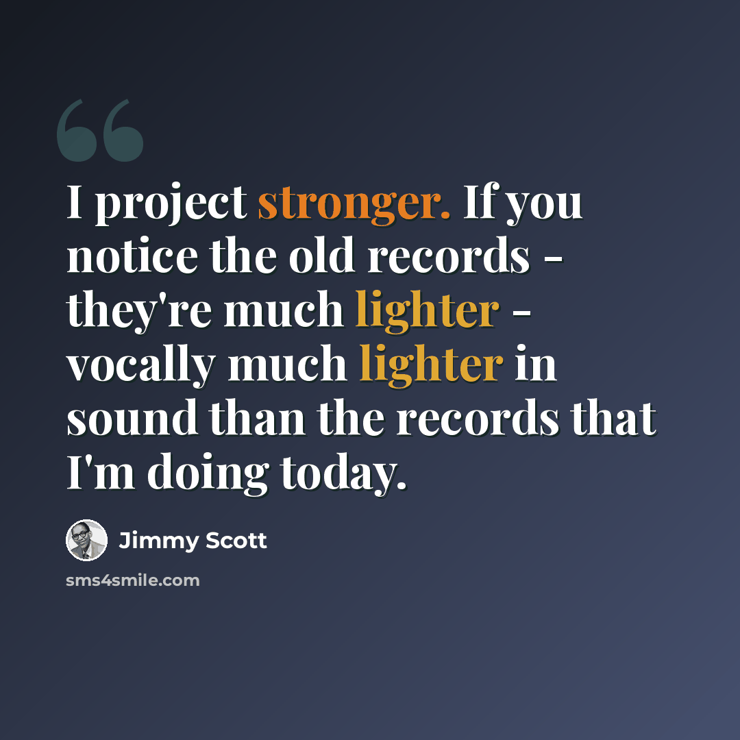 “I project stronger. If you notice the old records - they're much lighter - vocally much lighter in sound than the records that I'm doing today.” quote by Jimmy Scott
