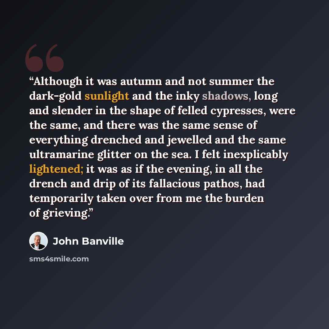 “Although it was autumn and not summer the dark-gold sunlight and the inky shadows, long and slender in the shape of felled cypresses, were the same, and there was the same sense of everything drenched and jewelled and the same ultramarine glitter on the sea. I felt inexplicably lightened; it was…” quote by John Banville