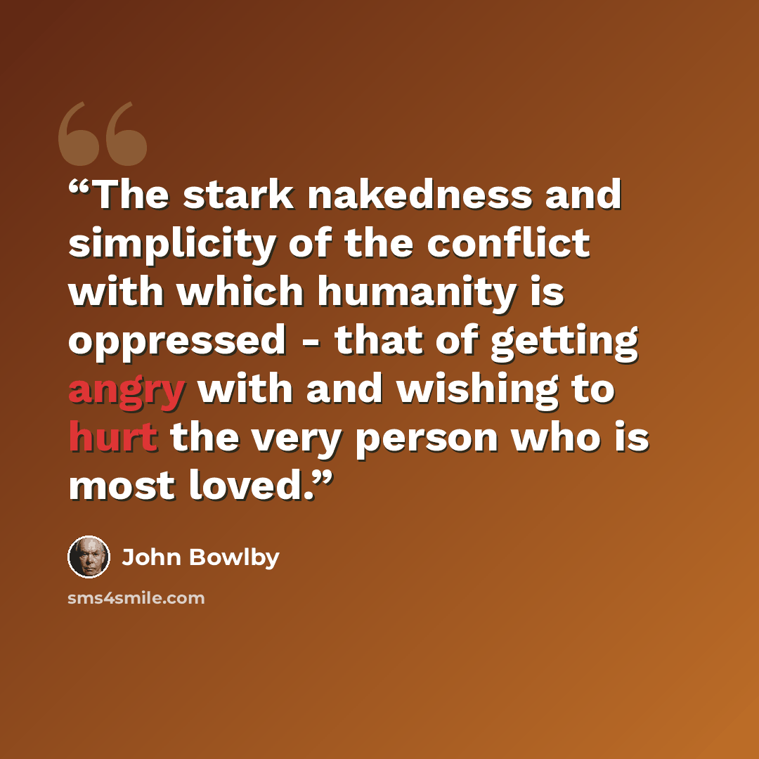 “The stark nakedness and simplicity of the conflict with which humanity is oppressed - that of getting angry with and wishing to hurt the very person who is most loved.” quote by John Bowlby