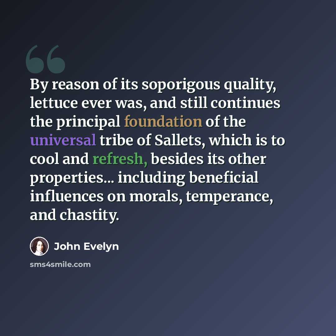 “By reason of its soporigous quality, lettuce ever was, and still continues the principal foundation of the universal tribe of Sallets, which is to cool and refresh, besides its other properties... including beneficial influences on morals, temperance, and chastity.” quote by John Evelyn