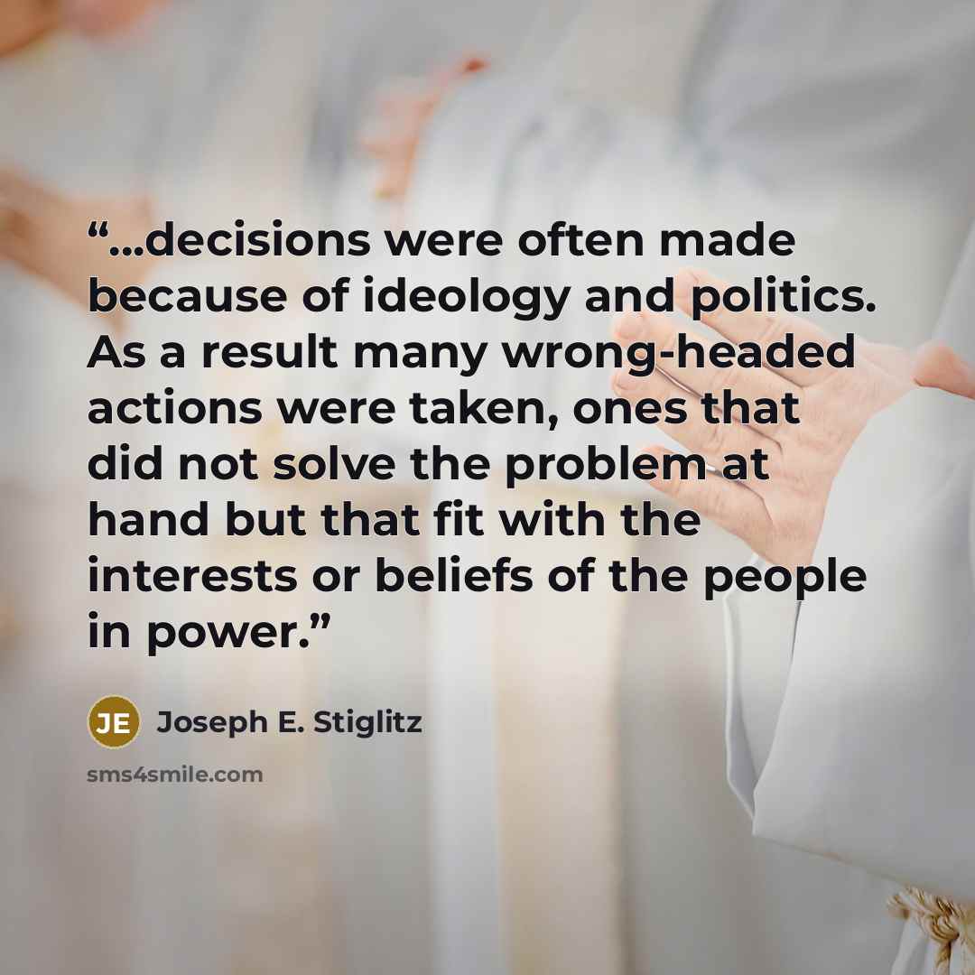 “...decisions were often made because of ideology and politics. As a result many wrong-headed actions were taken, ones that did not solve the problem at hand but that fit with the interests or beliefs of the people in power.” quote by Joseph E. Stiglitz