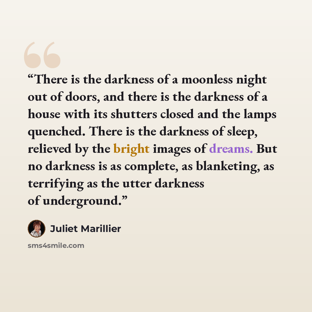 “There is the darkness of a moonless night out of doors, and there is the darkness of a house with its shutters closed and the lamps quenched. There is the darkness of sleep, relieved by the bright images of dreams. But no darkness is as complete, as blanketing, as terrifying as the utter darkness…” quote by Juliet Marillier