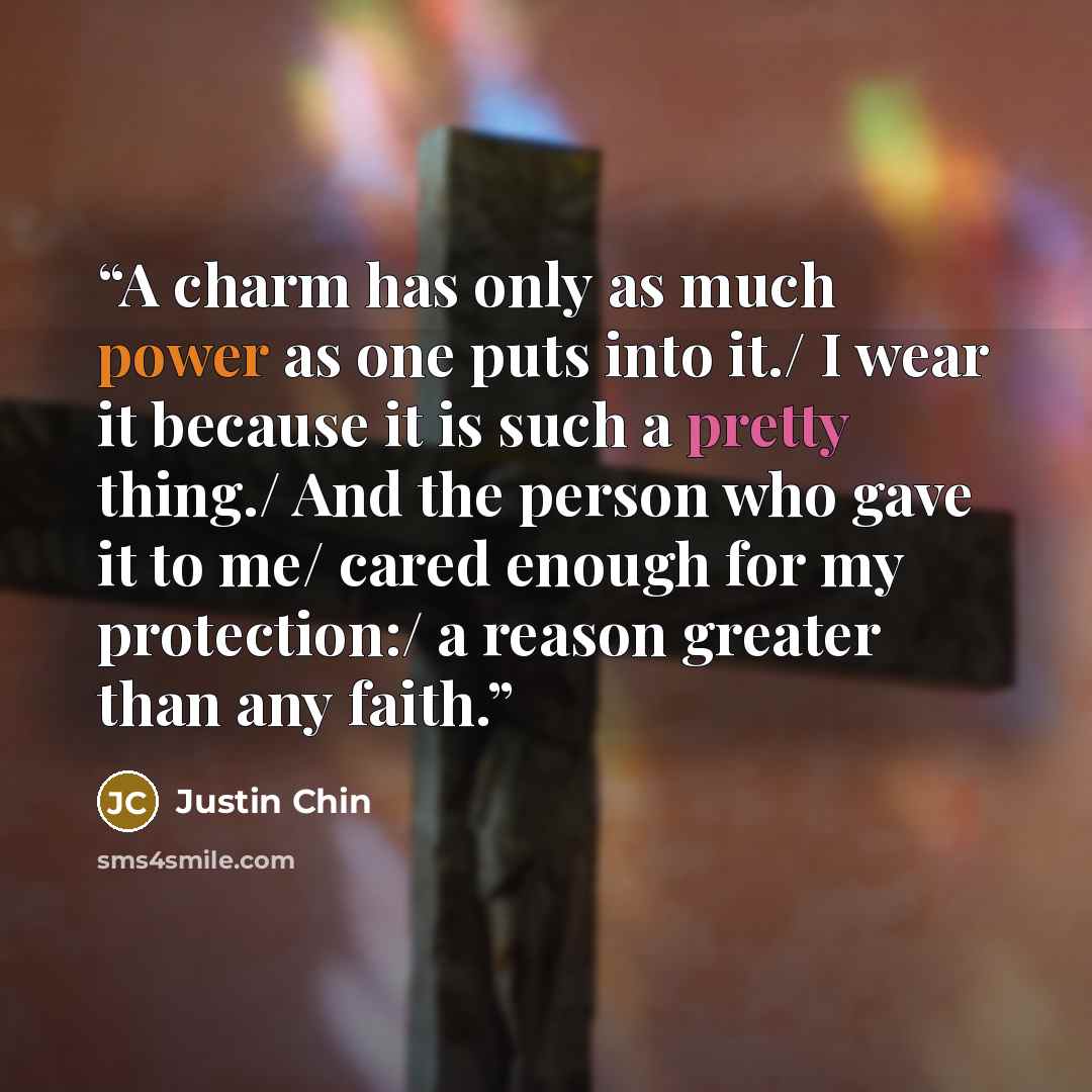 “A charm has only as much power as one puts into it./ I wear it because it is such a pretty thing./ And the person who gave it to me/ cared enough for my protection:/ a reason greater than any faith.” quote by Justin Chin