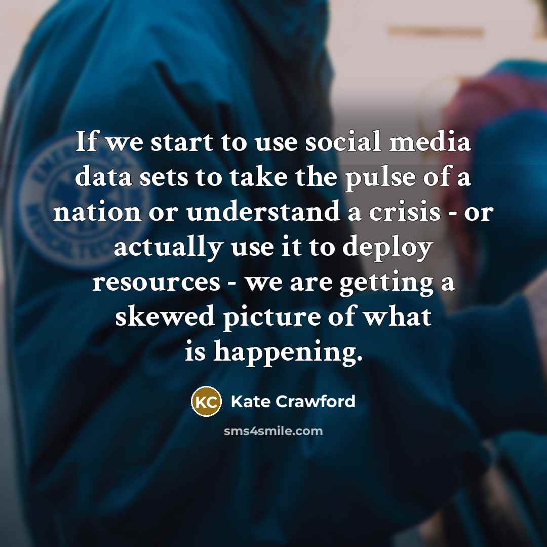 “If we start to use social media data sets to take the pulse of a nation or understand a crisis - or actually use it to deploy resources - we are getting a skewed picture of what is happening.” quote by Kate Crawford