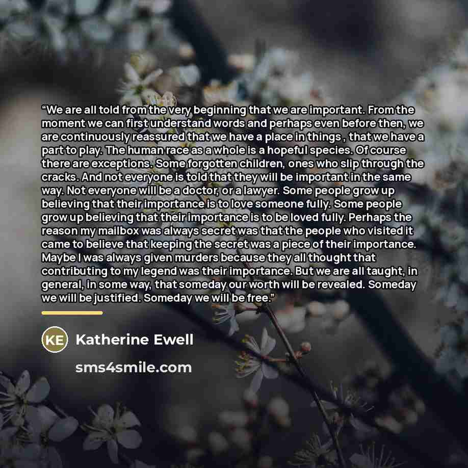 “We are all told from the very beginning that we are important. From the moment we can first understand words and perhaps even before then, we are continuously reassured that we have a place in things , that we have a part to play. The human race as a whole is a hopeful species. Of course there are…” quote by Katherine Ewell