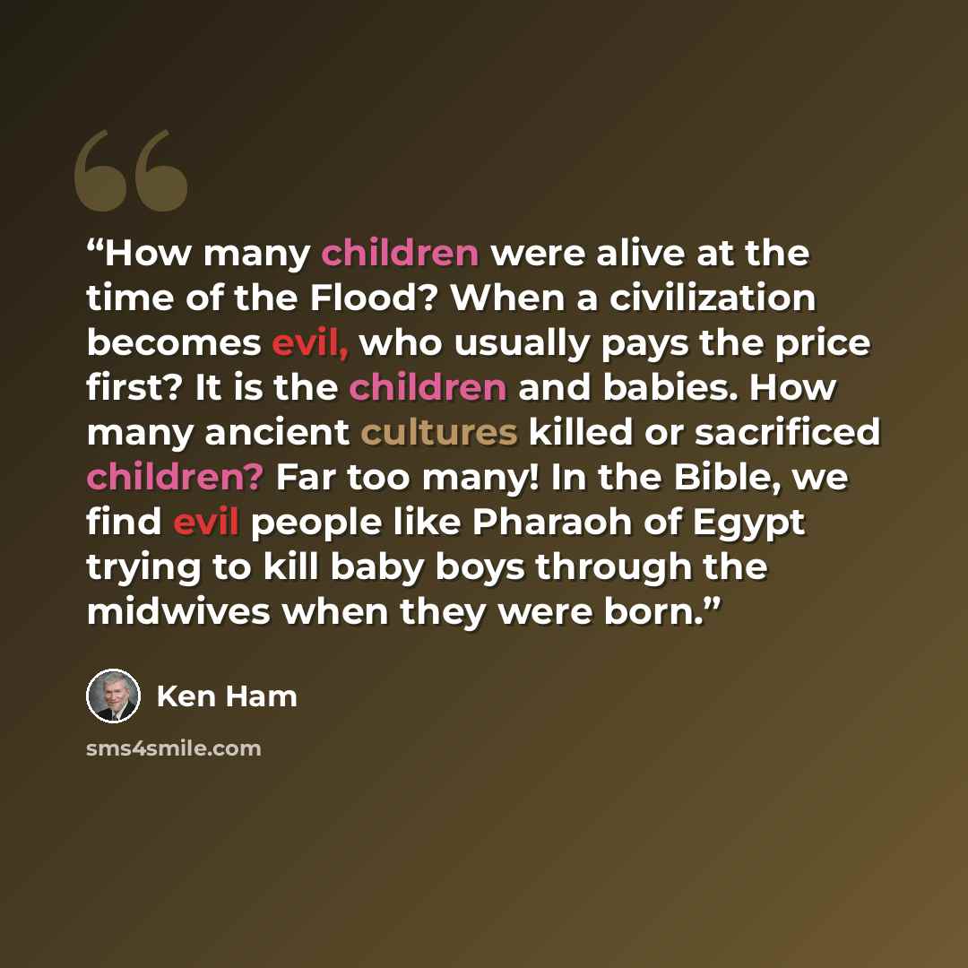 “How many children were alive at the time of the Flood? When a civilization becomes evil, who usually pays the price first? It is the children and babies. How many ancient cultures killed or sacrificed children? Far too many! In the Bible, we find evil people like Pharaoh of Egypt trying to kill…” quote by Ken Ham