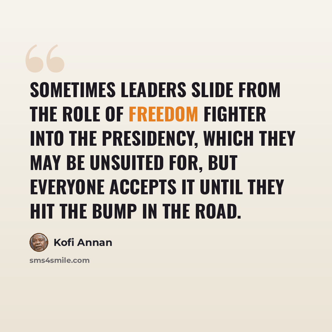 “Sometimes leaders slide from the role of freedom fighter into the presidency, which they may be unsuited for, but everyone accepts it until they hit the bump in the road.” quote by Kofi Annan