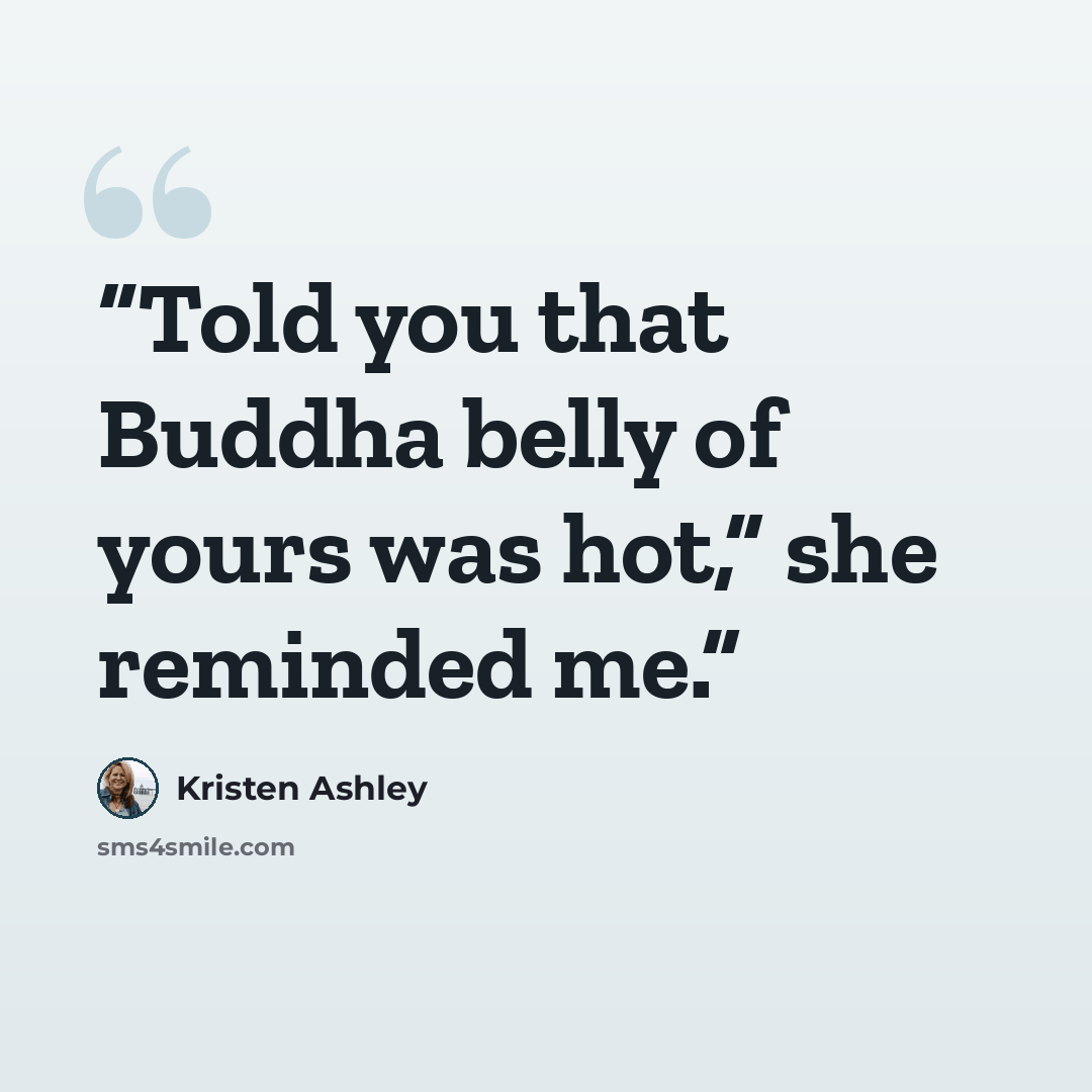 “Told you that Buddha belly of yours was hot,” she reminded me.” quote by Kristen Ashley