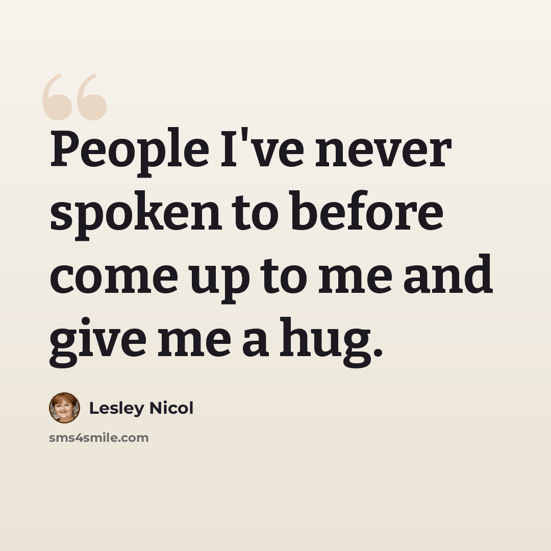 “People I've never spoken to before come up to me and give me a hug.” quote by Lesley Nicol