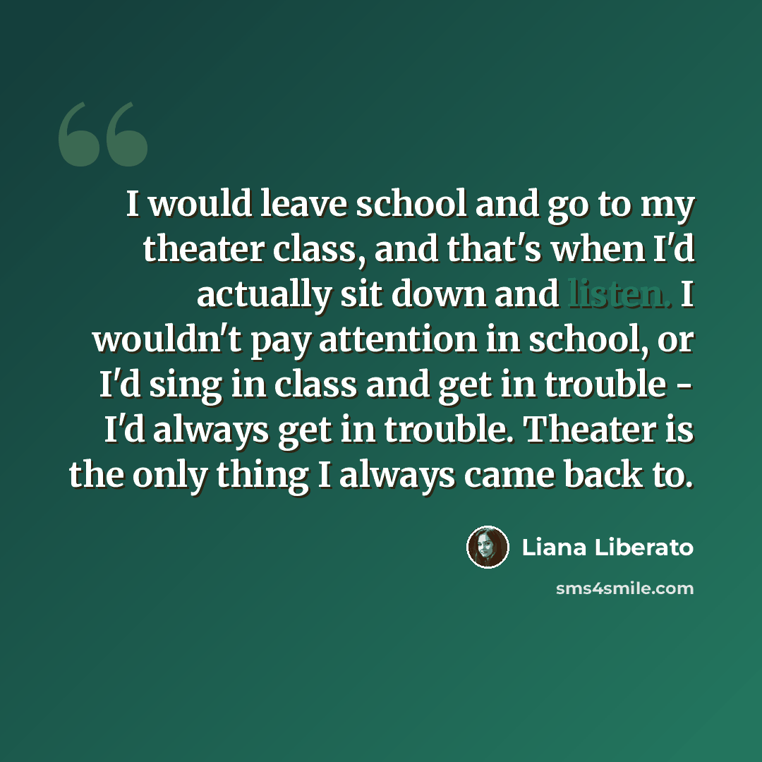 “I would leave school and go to my theater class, and that's when I'd actually sit down and listen. I wouldn't pay attention in school, or I'd sing in class and get in trouble - I'd always get in trouble. Theater is the only thing I always came back to.” quote by Liana Liberato