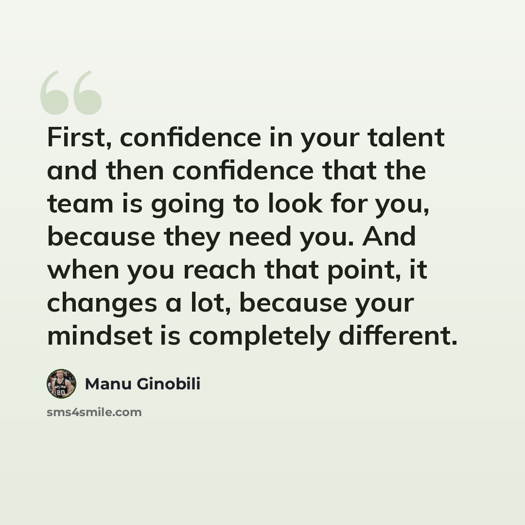 “First, confidence in your talent and then confidence that the team is going to look for you, because they need you. And when you reach that point, it changes a lot, because your mindset is completely different.” quote by Manu Ginobili