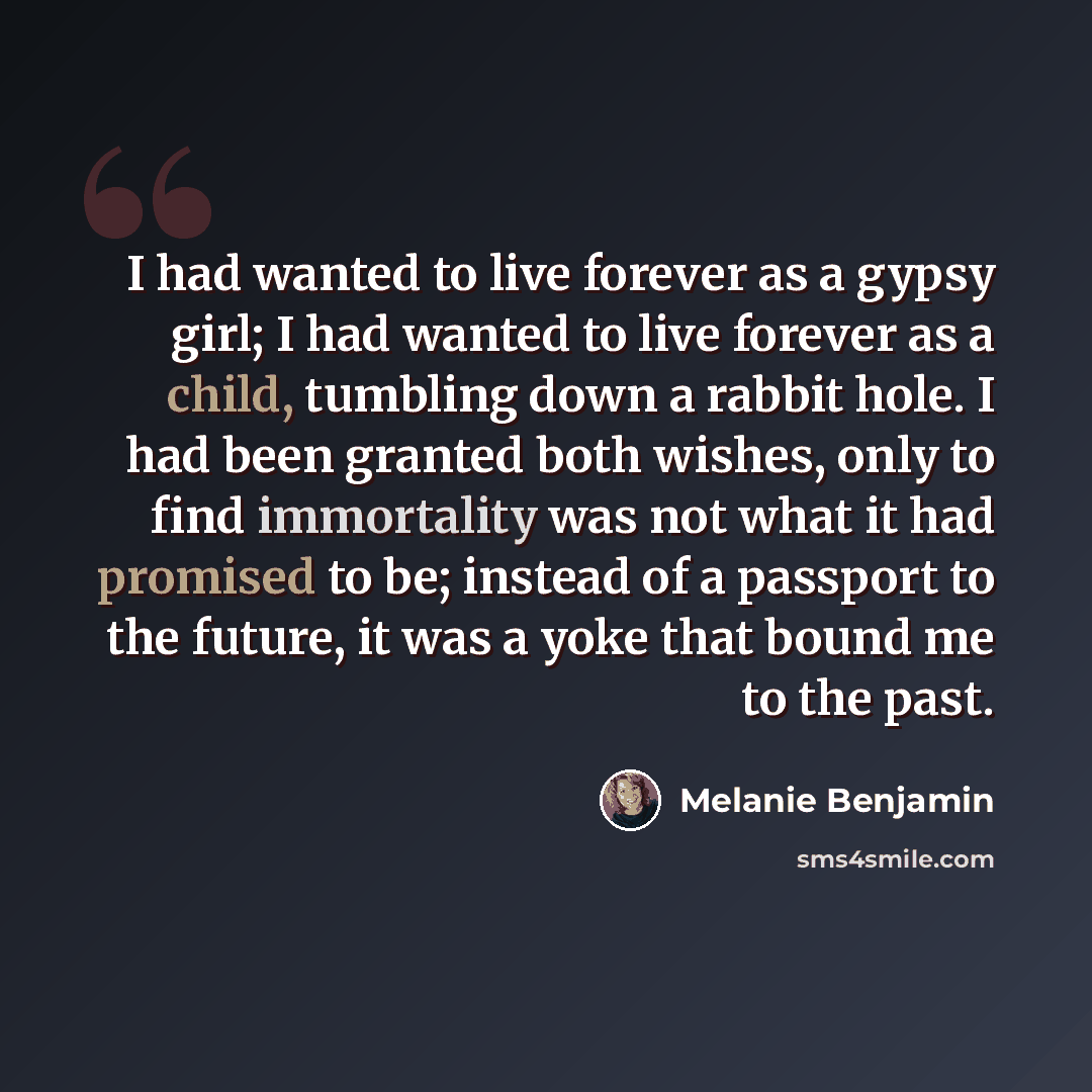 “I had wanted to live forever as a gypsy girl; I had wanted to live forever as a child, tumbling down a rabbit hole. I had been granted both wishes, only to find immortality was not what it had promised to be; instead of a passport to the future, it was a yoke that bound me to the past.” quote by Melanie Benjamin