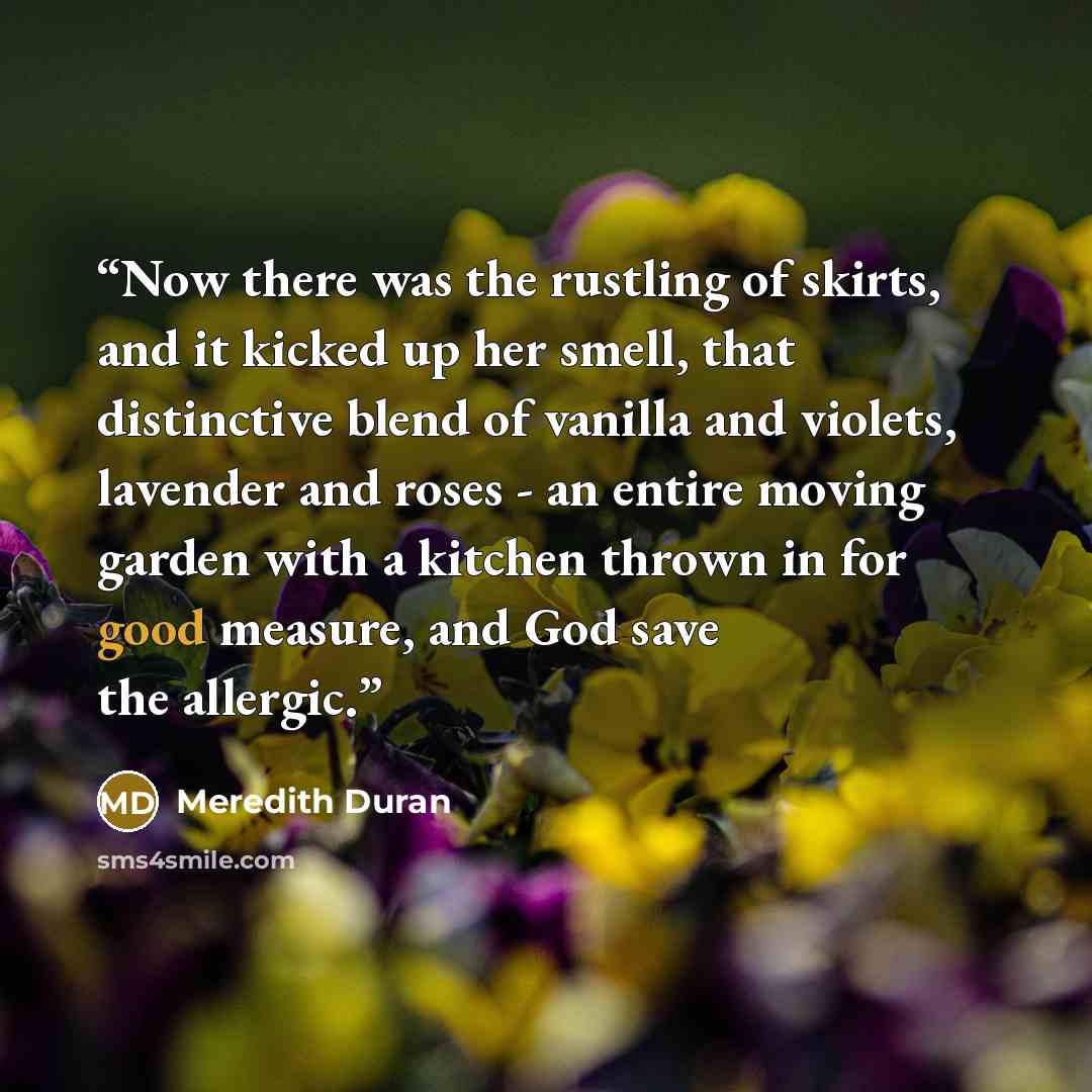 “Now there was the rustling of skirts, and it kicked up her smell, that distinctive blend of vanilla and violets, lavender and roses - an entire moving garden with a kitchen thrown in for good measure, and God save the allergic.” quote by Meredith Duran