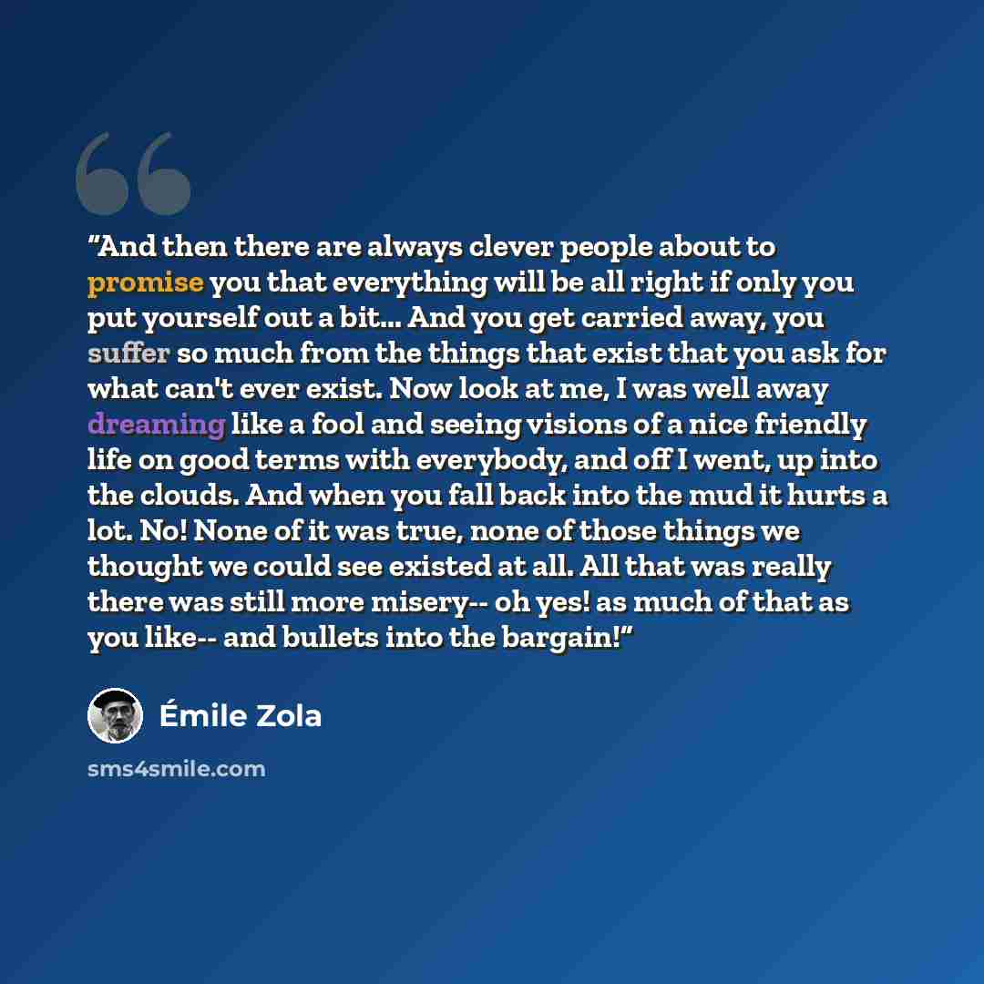 “And then there are always clever people about to promise you that everything will be all right if only you put yourself out a bit... And you get carried away, you suffer so much from the things that exist that you ask for what can't ever exist. Now look at me, I was well away dreaming like a fool…” quote by Emile Zola