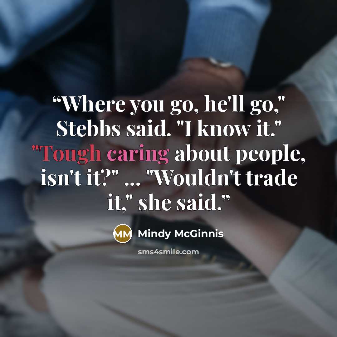“Where you go, he'll go," Stebbs said. "I know it." "Tough caring about people, isn't it?" ... "Wouldn't trade it," she said.” quote by Mindy McGinnis