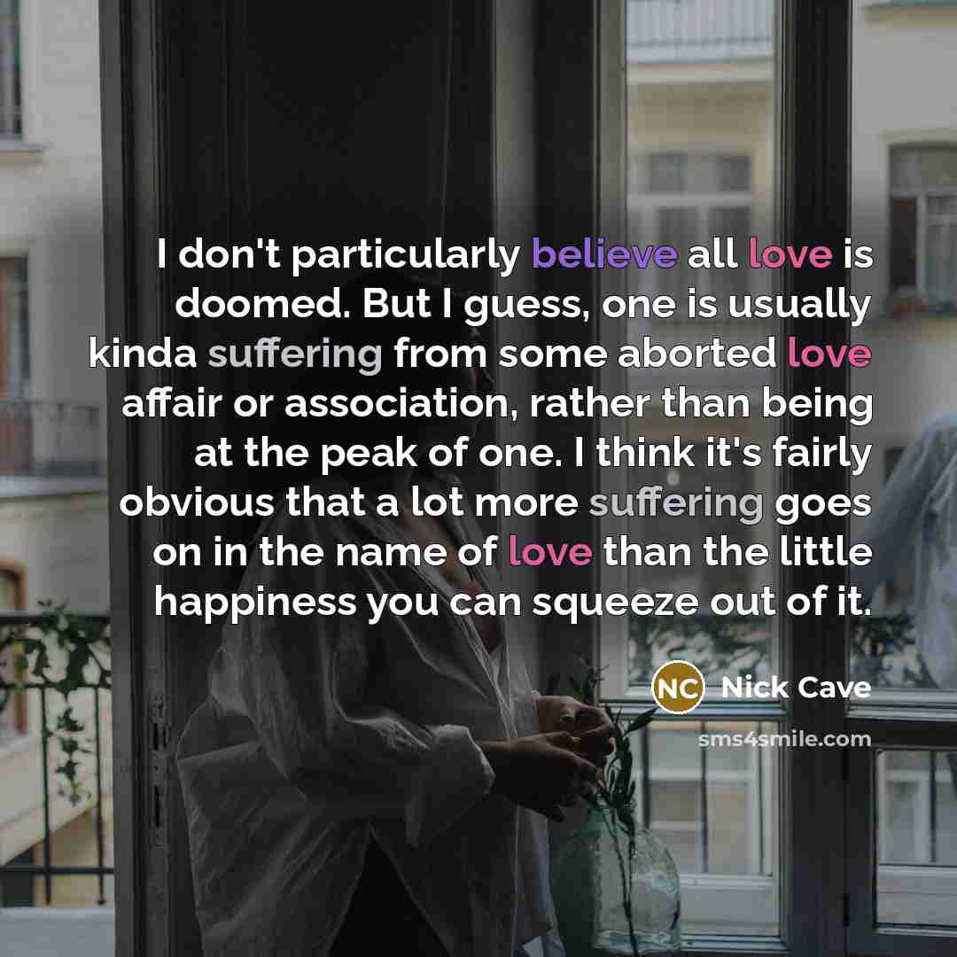 “I don't particularly believe all love is doomed. But I guess, one is usually kinda suffering from some aborted love affair or association, rather than being at the peak of one. I think it's fairly obvious that a lot more suffering goes on in the name of love than the little happiness you can…” quote by Nick Cave