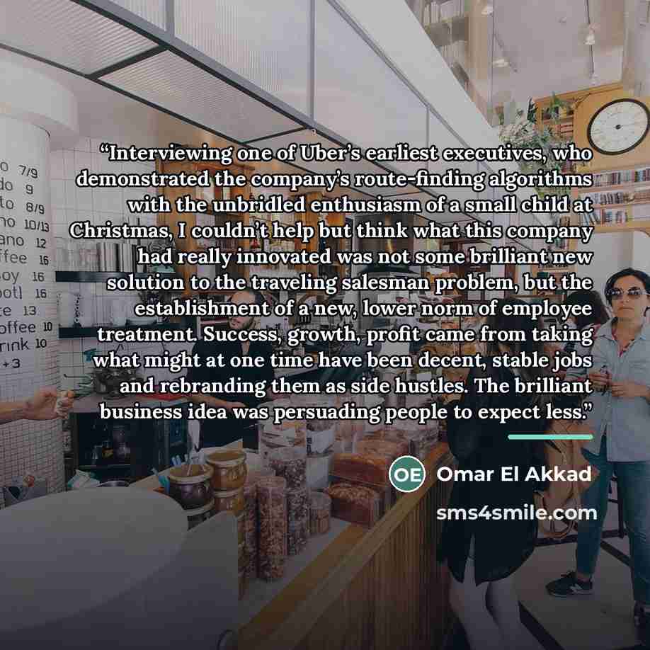 “Interviewing one of Uber’s earliest executives, who demonstrated the company’s route-finding algorithms with the unbridled enthusiasm of a small child at Christmas, I couldn’t help but think what this company had really innovated was not some brilliant new solution to the traveling salesman…” quote by Omar El Akkad