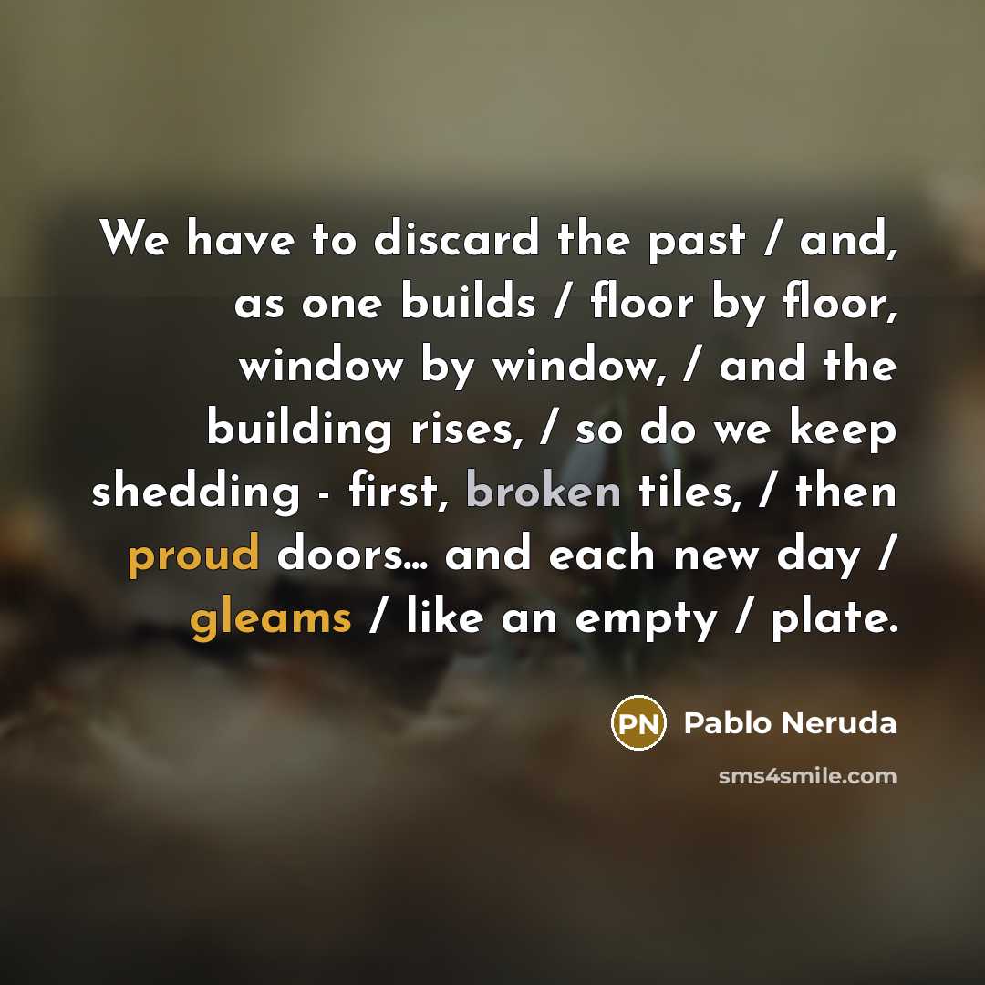 “We have to discard the past / and, as one builds / floor by floor, window by window, / and the building rises, / so do we keep shedding - first, broken tiles, / then proud doors... and each new day / gleams / like an empty / plate.” quote by Pablo Neruda
