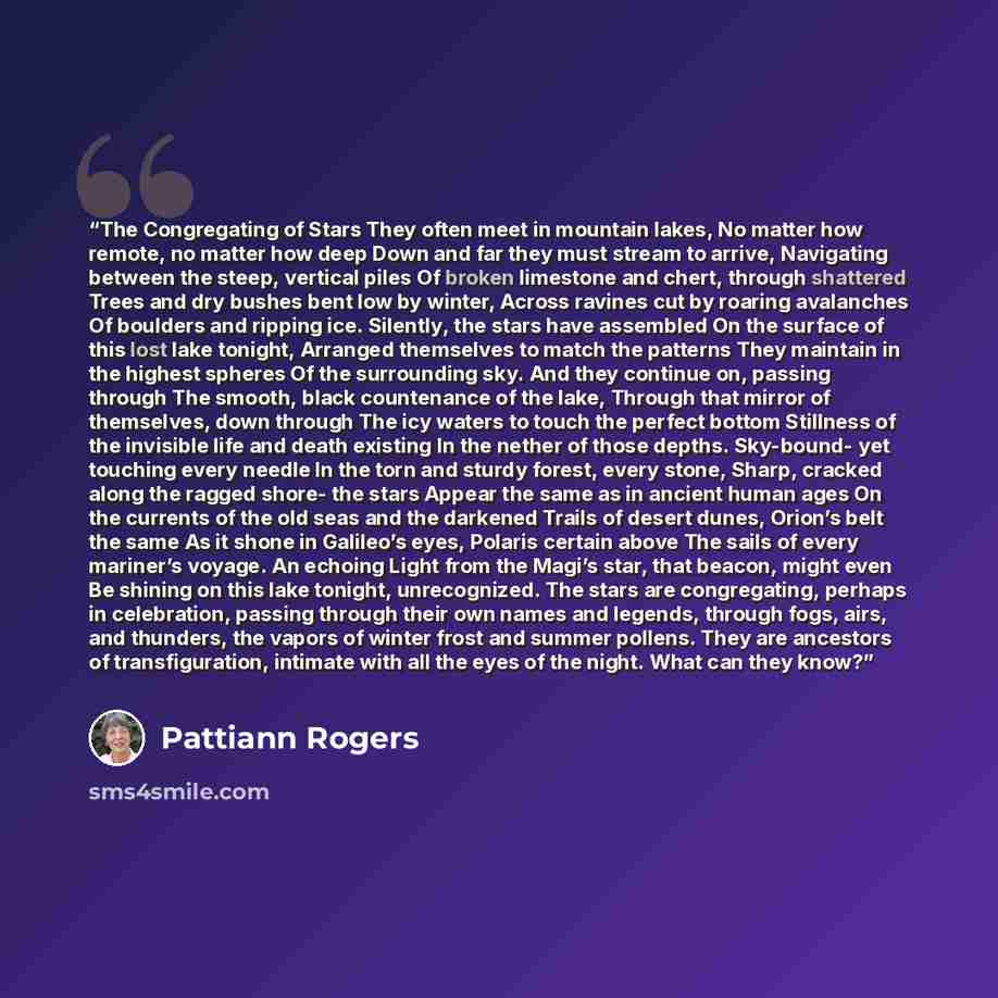 “The Congregating of Stars They often meet in mountain lakes, No matter how remote, no matter how deep Down and far they must stream to arrive, Navigating between the steep, vertical piles Of broken limestone and chert, through shattered Trees and dry bushes bent low by winter, Across ravines cut…” quote by Pattiann Rogers