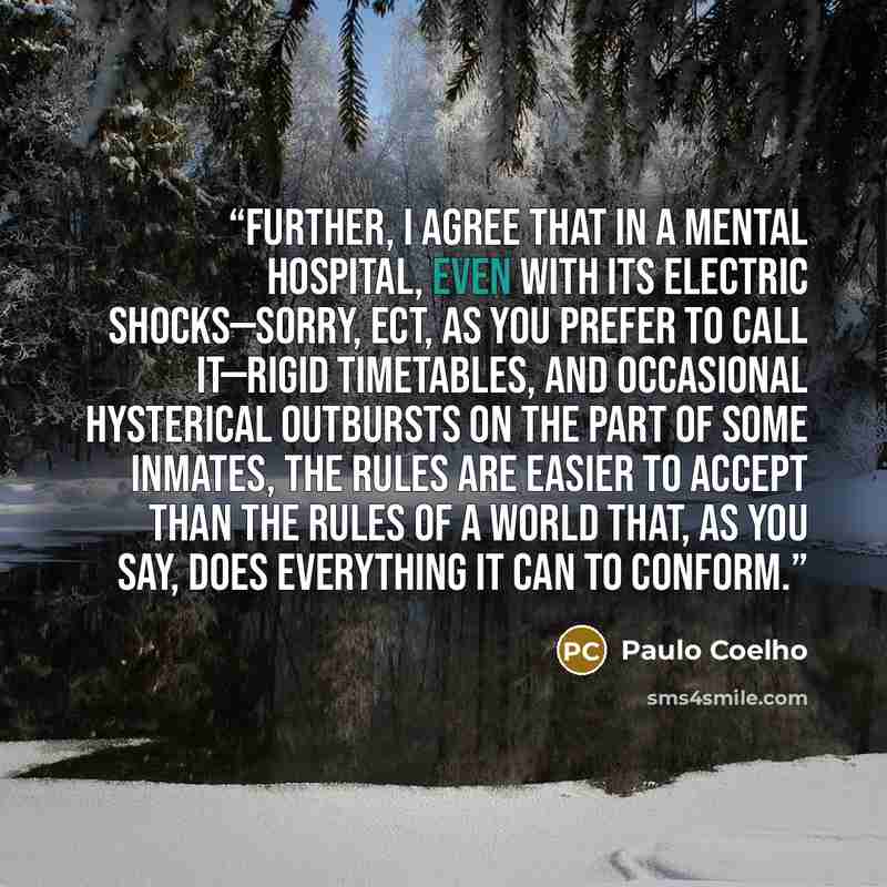 “Further, I agree that in a mental hospital, even with its electric shocks—sorry, ECT, as you prefer to call it—rigid timetables, and occasional hysterical outbursts on the part of some inmates, the rules are easier to accept than the rules of a world that, as you say, does everything it can to…” quote by Paulo Coelho
