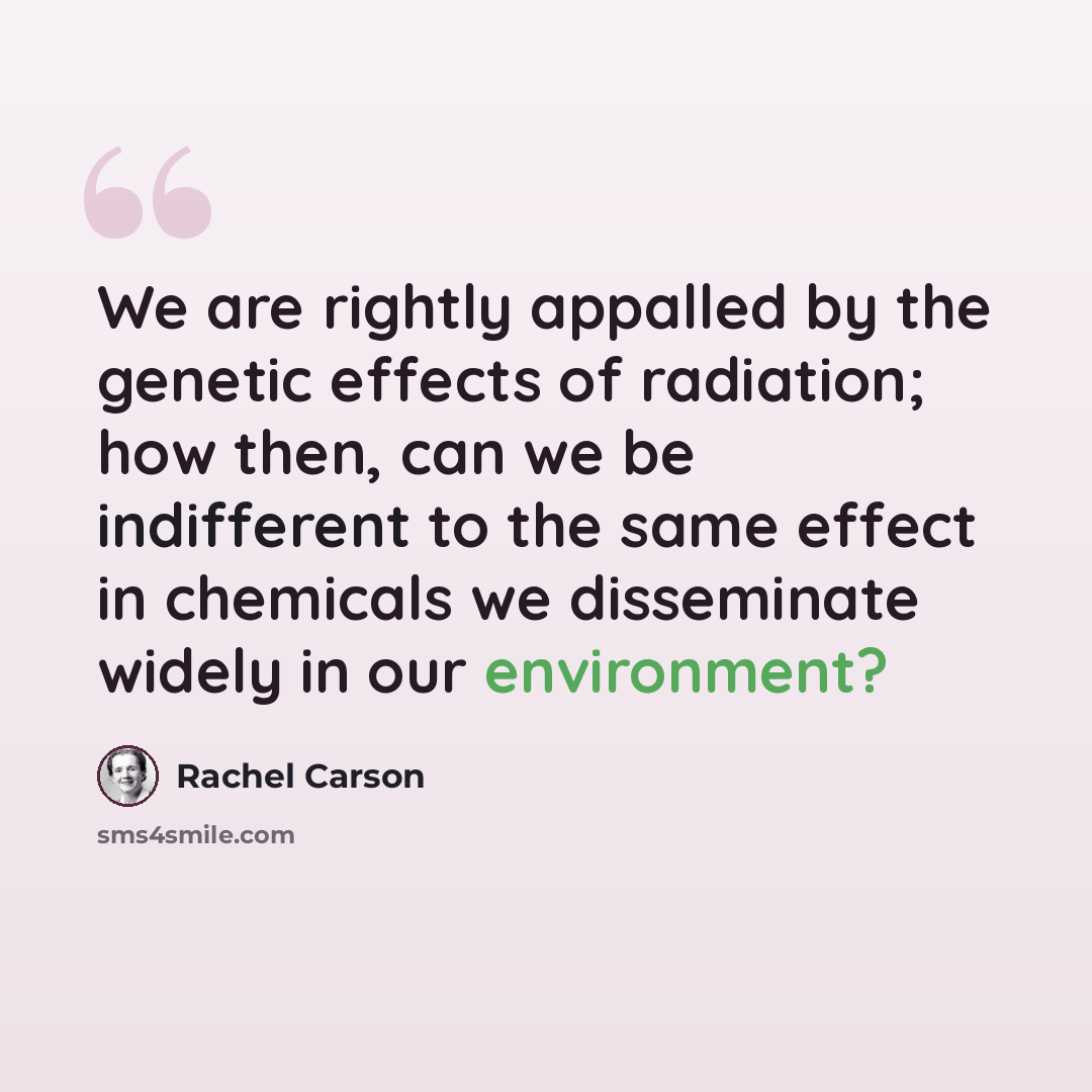 “We are rightly appalled by the genetic effects of radiation; how then, can we be indifferent to the same effect in chemicals we disseminate widely in our environment?” quote by Rachel Carson