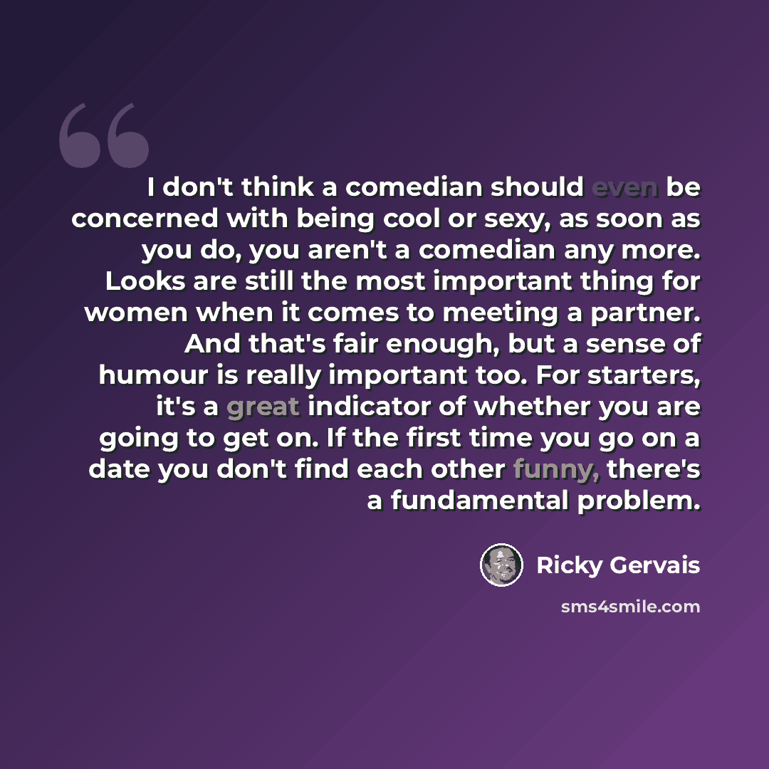 “I don't think a comedian should even be concerned with being cool or sexy, as soon as you do, you aren't a comedian any more. Looks are still the most important thing for women when it comes to meeting a partner. And that's fair enough, but a sense of humour is really important too. For starters…” quote by Ricky Gervais