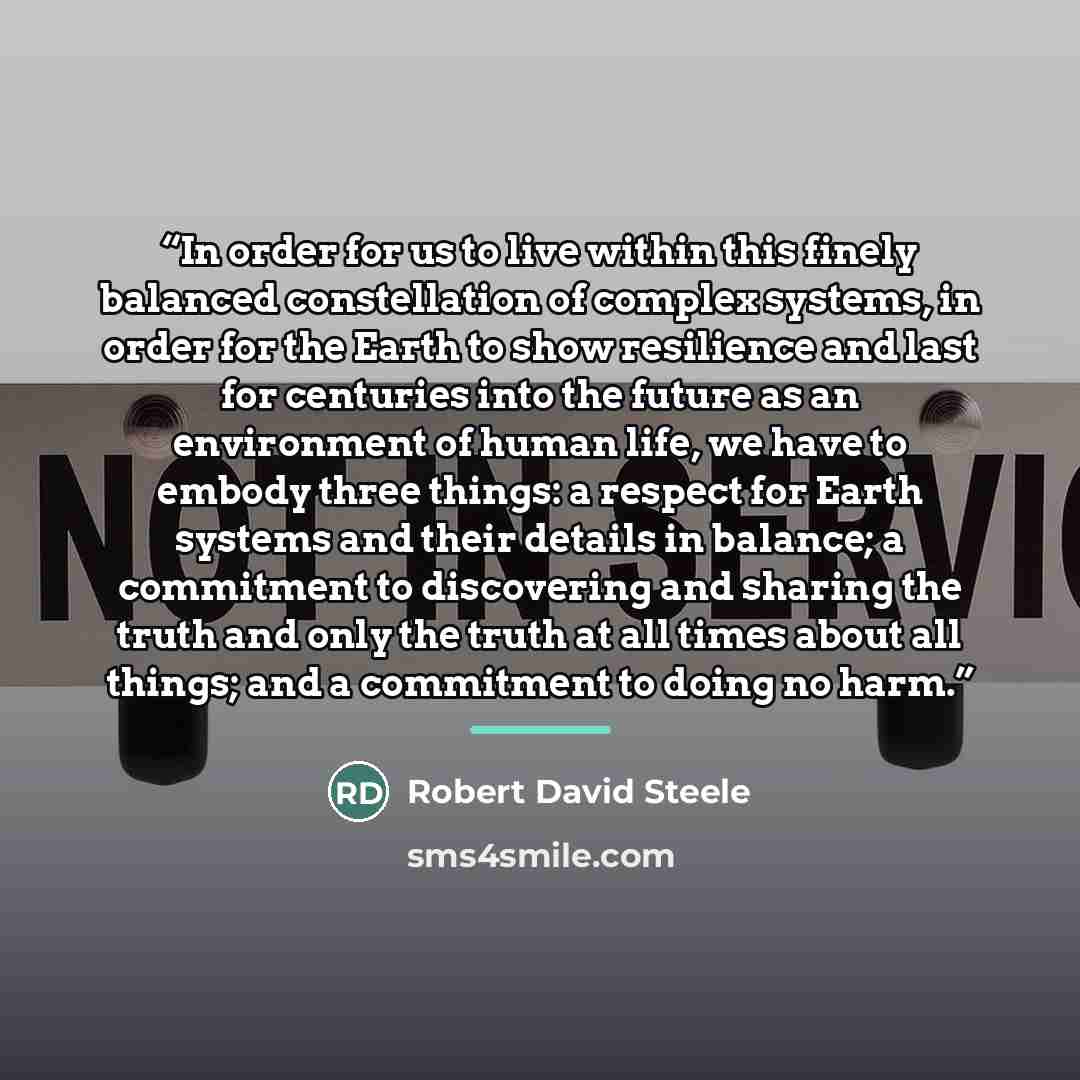 “In order for us to live within this finely balanced constellation of complex systems, in order for the Earth to show resilience and last for centuries into the future as an environment of human life, we have to embody three things: a respect for Earth systems and their details in balance; a…” quote by Robert David Steele