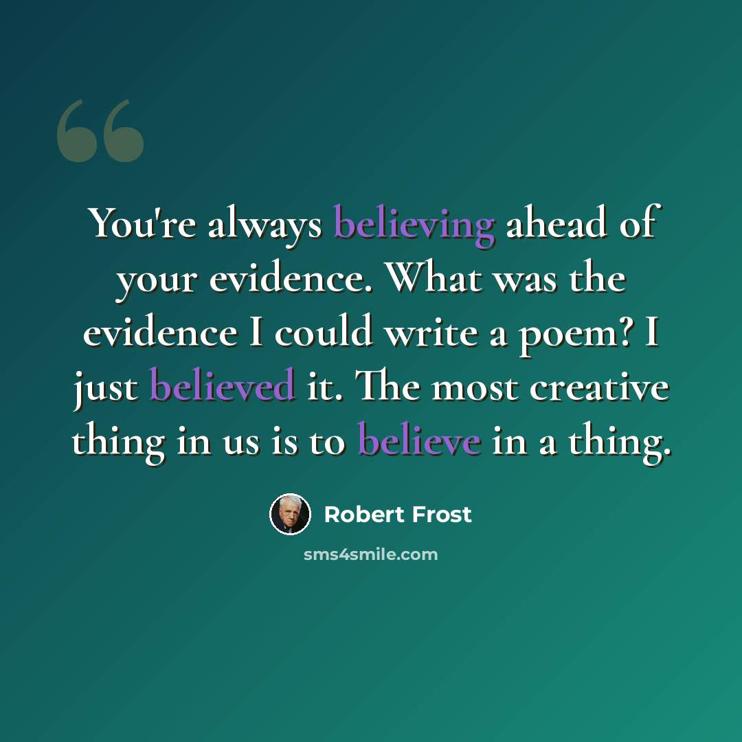 “You're always believing ahead of your evidence. What was the evidence I could write a poem? I just believed it. The most creative thing in us is to believe in a thing.” quote by Robert Frost