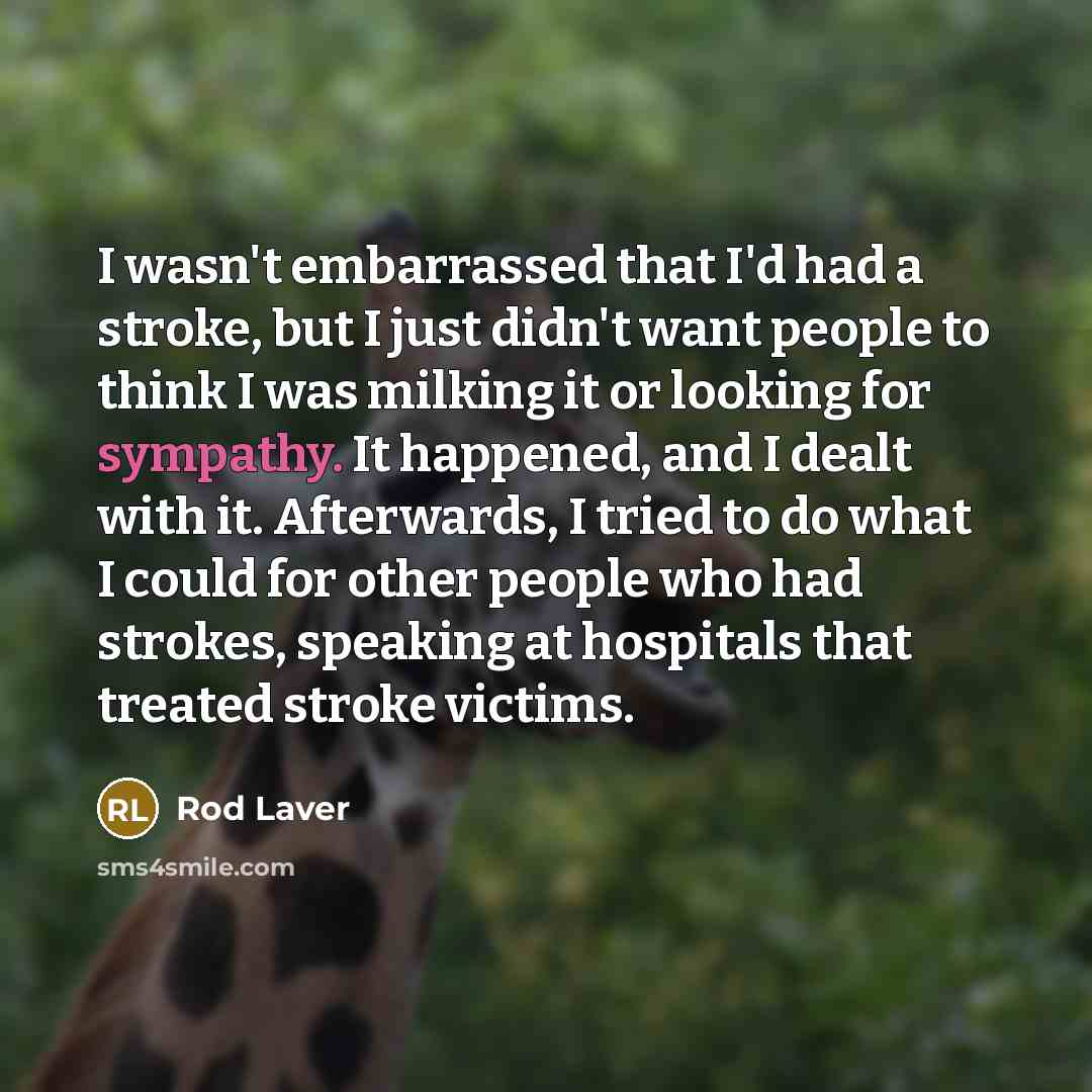 “I wasn't embarrassed that I'd had a stroke, but I just didn't want people to think I was milking it or looking for sympathy. It happened, and I dealt with it. Afterwards, I tried to do what I could for other people who had strokes, speaking at hospitals that treated stroke victims.” quote by Rod Laver