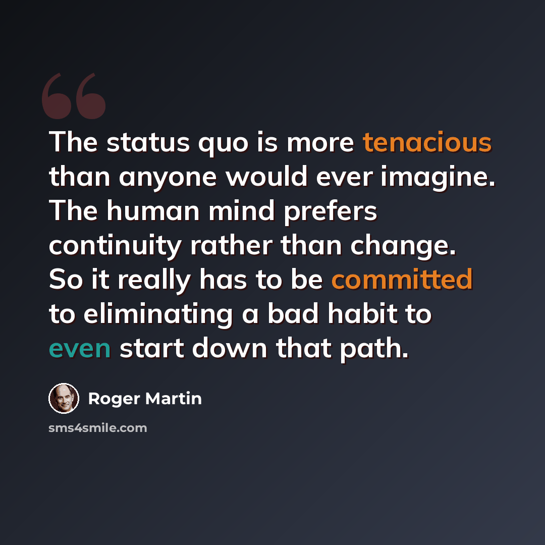 “The status quo is more tenacious than anyone would ever imagine. The human mind prefers continuity rather than change. So it really has to be committed to eliminating a bad habit to even start down that path.” quote by Roger Martin