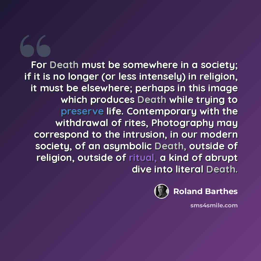 “For Death must be somewhere in a society; if it is no longer (or less intensely) in religion, it must be elsewhere; perhaps in this image which produces Death while trying to preserve life. Contemporary with the withdrawal of rites, Photography may correspond to the intrusion, in our modern…” quote by Roland Barthes