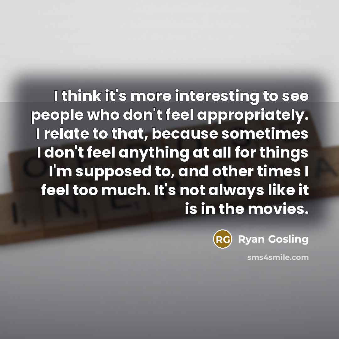 “I think it's more interesting to see people who don't feel appropriately. I relate to that, because sometimes I don't feel anything at all for things I'm supposed to, and other times I feel too much. It's not always like it is in the movies.” quote by Ryan Gosling