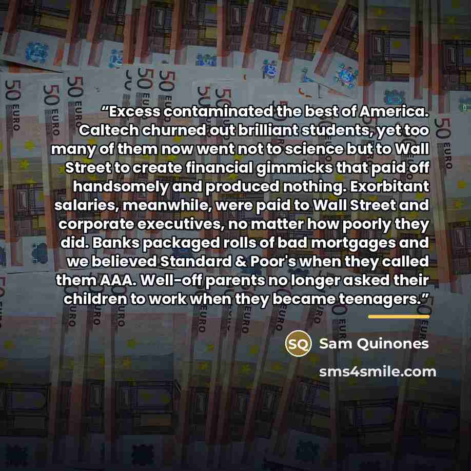 “Excess contaminated the best of America. Caltech churned out brilliant students, yet too many of them now went not to science but to Wall Street to create financial gimmicks that paid off handsomely and produced nothing. Exorbitant salaries, meanwhile, were paid to Wall Street and corporate…” quote by Sam Quinones