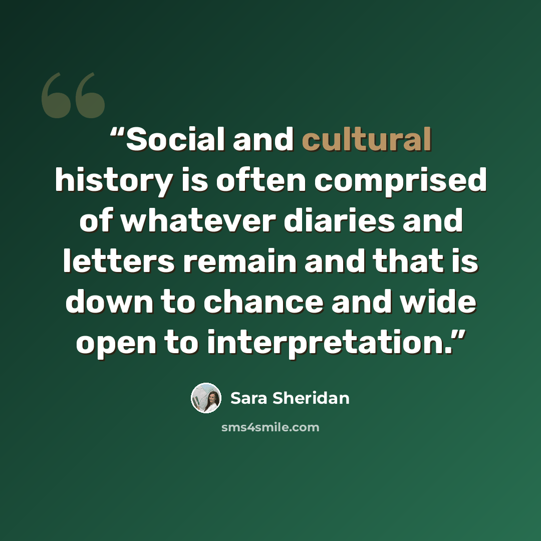 “Social and cultural history is often comprised of whatever diaries and letters remain and that is down to chance and wide open to interpretation.” quote by Sara Sheridan