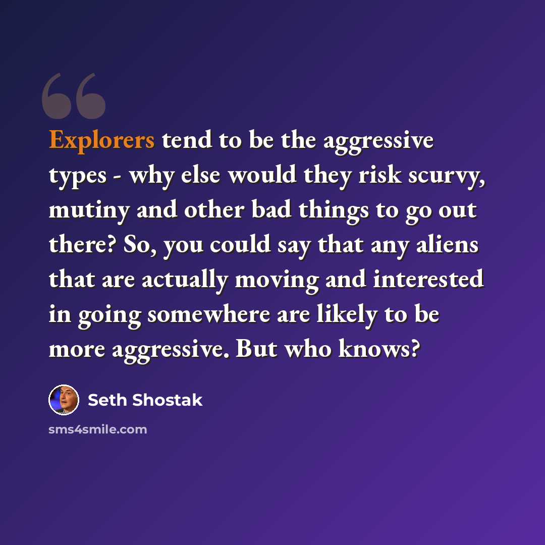 “Explorers tend to be the aggressive types - why else would they risk scurvy, mutiny and other bad things to go out there? So, you could say that any aliens that are actually moving and interested in going somewhere are likely to be more aggressive. But who knows?” quote by Seth Shostak