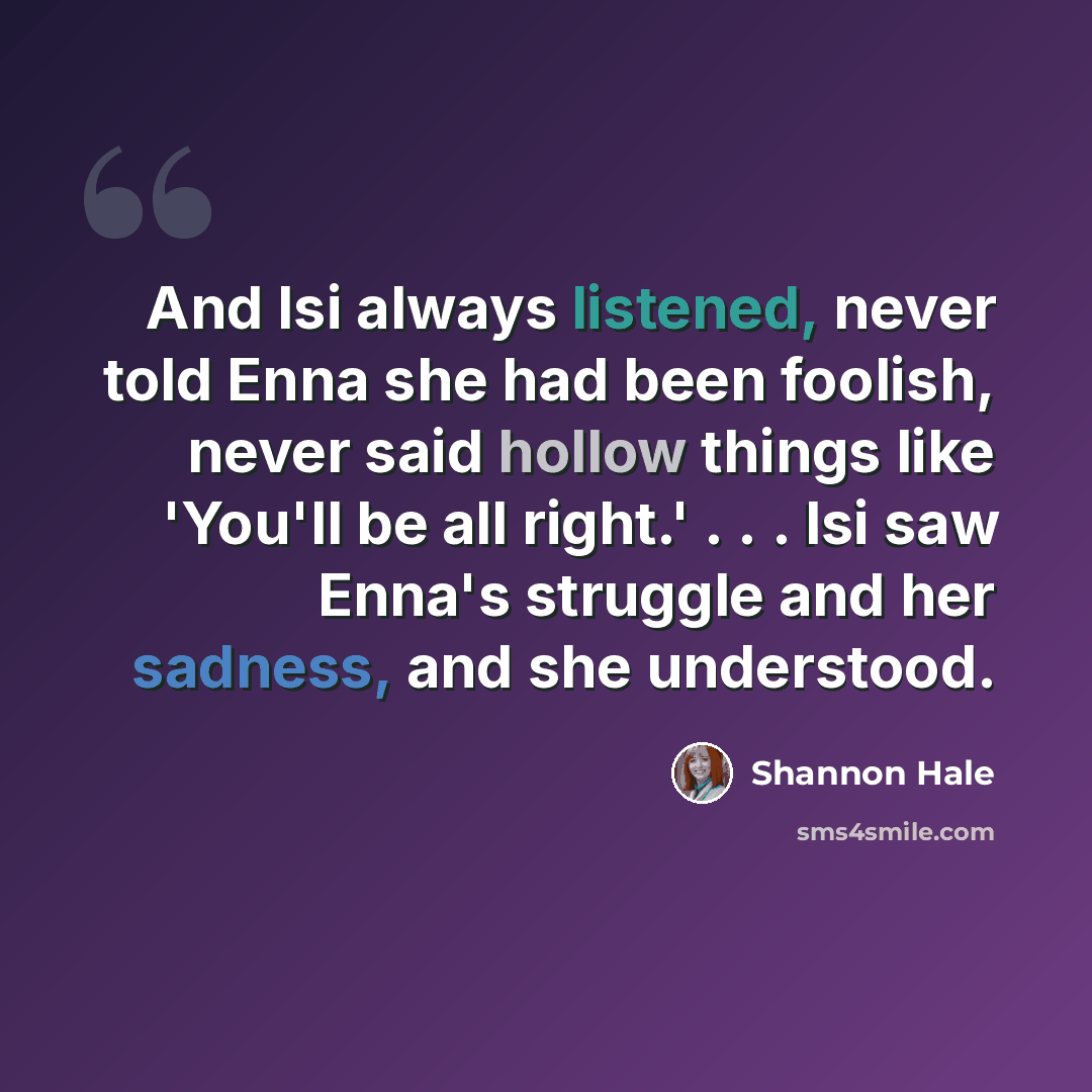“And Isi always listened, never told Enna she had been foolish, never said hollow things like 'You'll be all right.' . . . Isi saw Enna's struggle and her sadness, and she understood.” quote by Shannon Hale