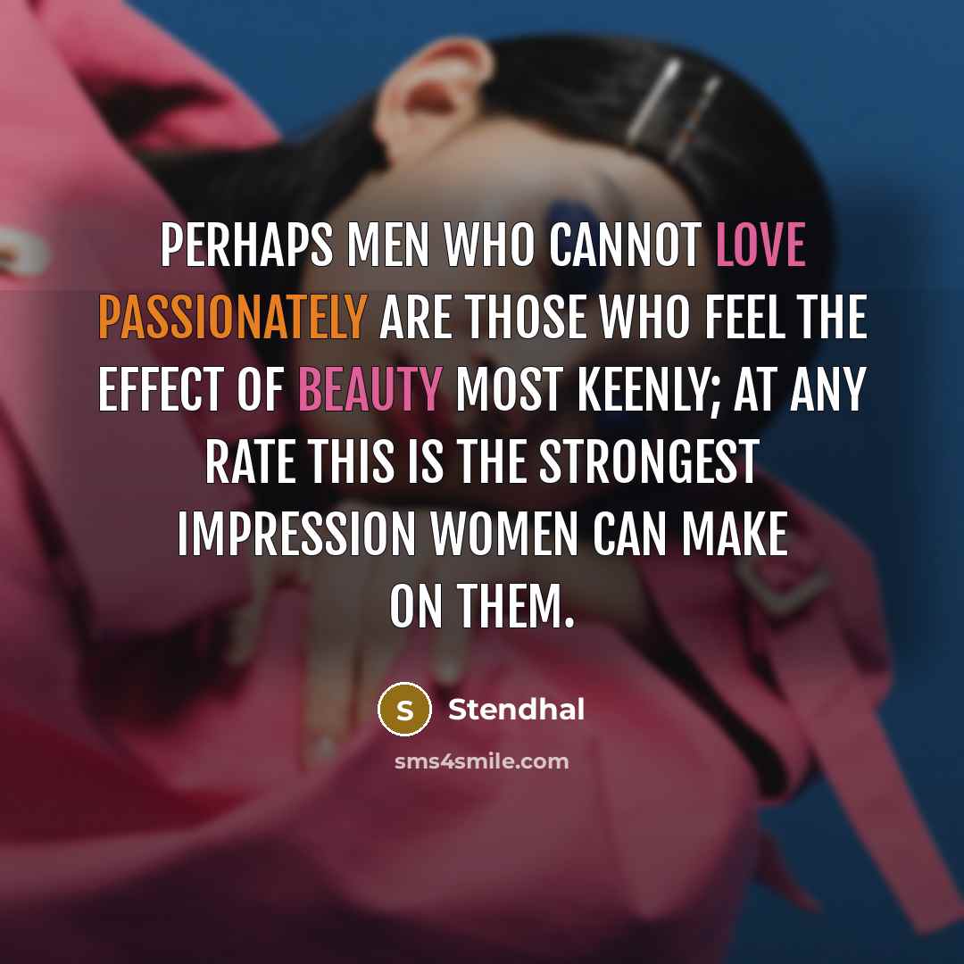 “Perhaps men who cannot love passionately are those who feel the effect of beauty most keenly; at any rate this is the strongest impression women can make on them.” quote by Stendhal