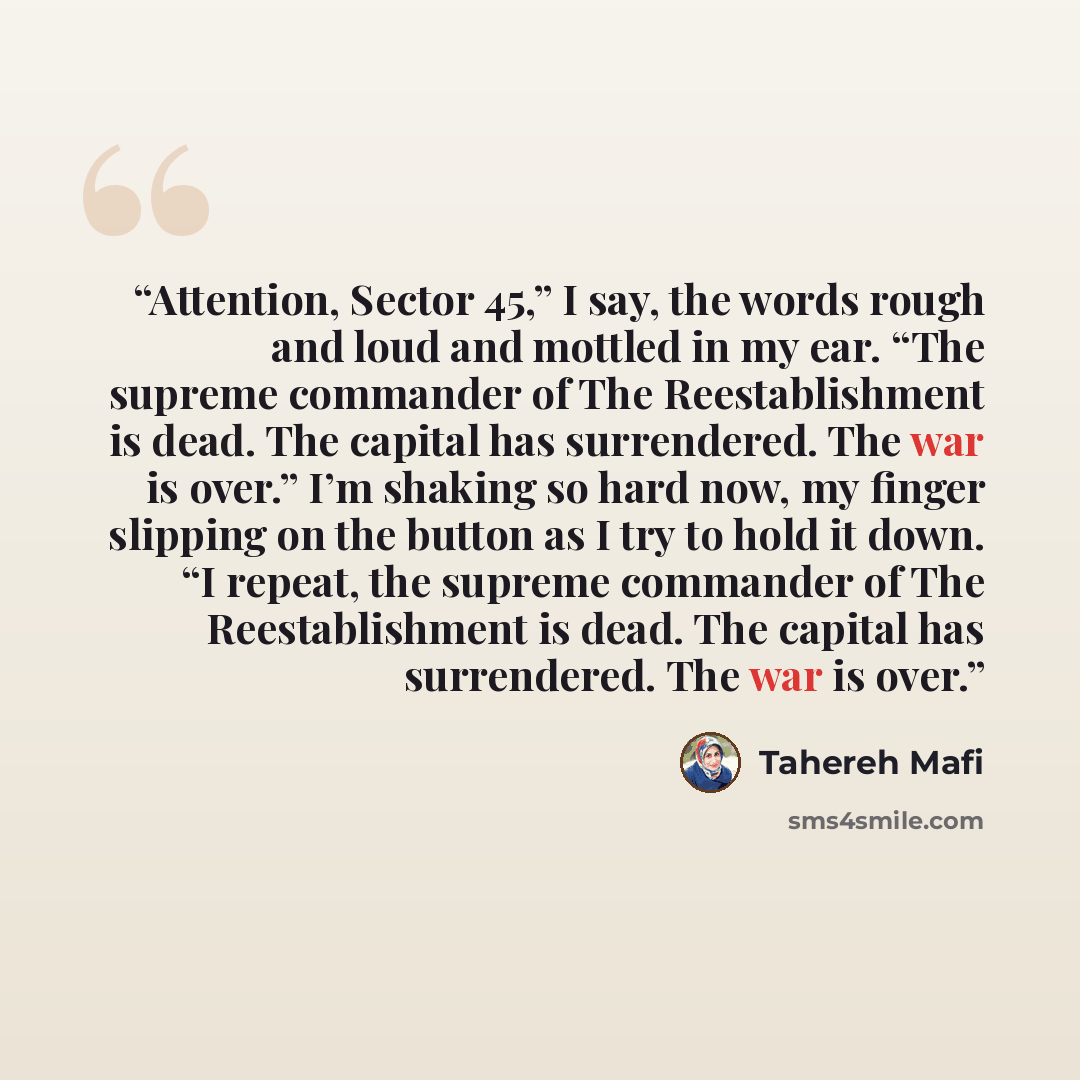 “Attention, Sector 45,” I say, the words rough and loud and mottled in my ear. “The supreme commander of The Reestablishment is dead. The capital has surrendered. The war is over.” I’m shaking so hard now, my finger slipping on the button as I try to hold it down. “I repeat, the supreme commander…” quote by Tahereh Mafi