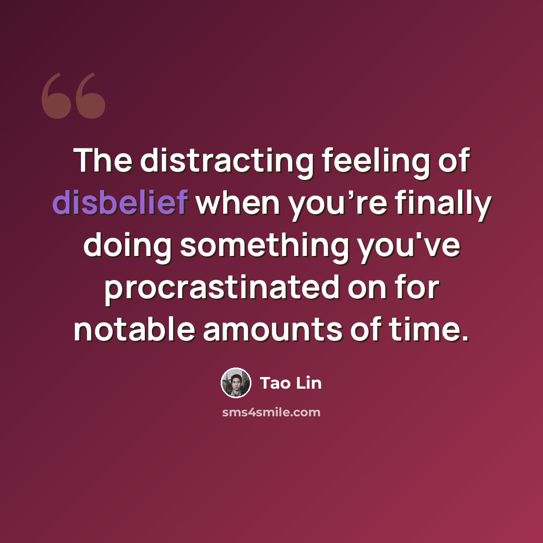 “The distracting feeling of disbelief when you're finally doing something you've procrastinated on for notable amounts of time.” quote by Tao Lin