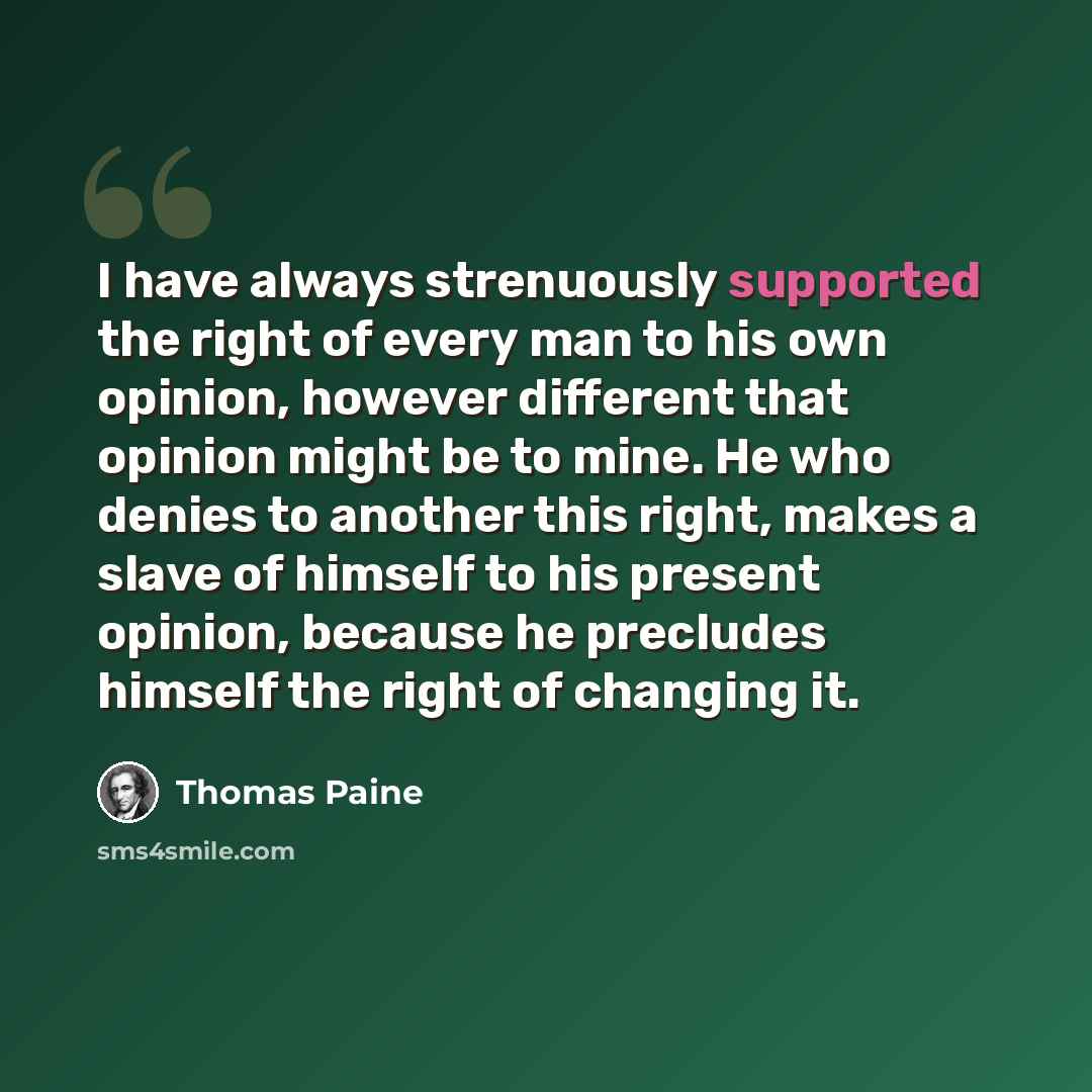 “I have always strenuously supported the right of every man to his own opinion, however different that opinion might be to mine. He who denies to another this right, makes a slave of himself to his present opinion, because he precludes himself the right of changing it.” quote by Thomas Paine