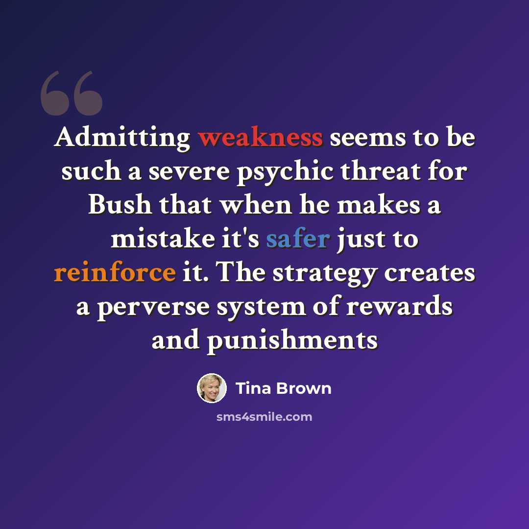 “Admitting weakness seems to be such a severe psychic threat for Bush that when he makes a mistake it's safer just to reinforce it. The strategy creates a perverse system of rewards and punishments” quote by Tina Brown